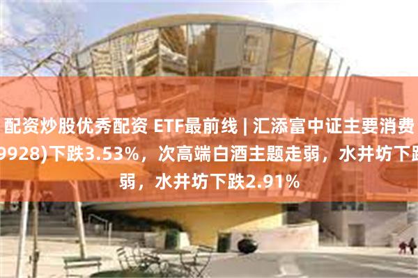 配资炒股优秀配资 ETF最前线 | 汇添富中证主要消费ETF(159928)下跌3.53%，次高端白酒主题走弱，水井坊下跌2.91%