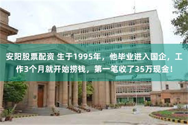 安阳股票配资 生于1995年，他毕业进入国企，工作3个月就开始捞钱，第一笔收了35万现金！