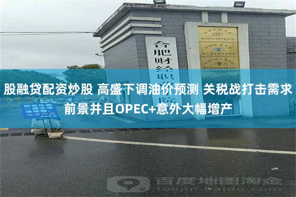 股融贷配资炒股 高盛下调油价预测 关税战打击需求前景并且OPEC+意外大幅增产