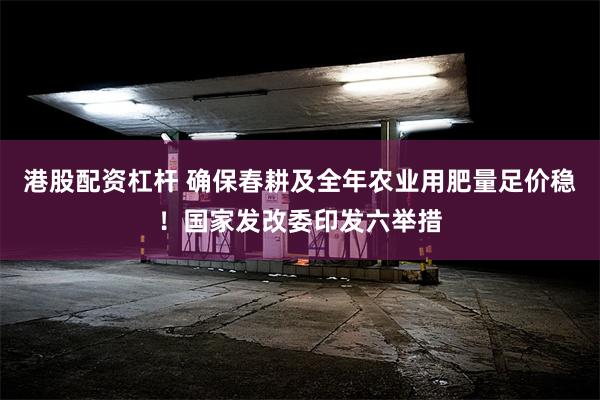 港股配资杠杆 确保春耕及全年农业用肥量足价稳！国家发改委印发六举措