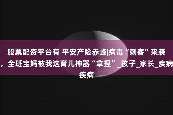 股票配资平台有 平安产险赤峰|病毒“刺客”来袭，全班宝妈被我这育儿神器“拿捏”_孩子_家长_疾病