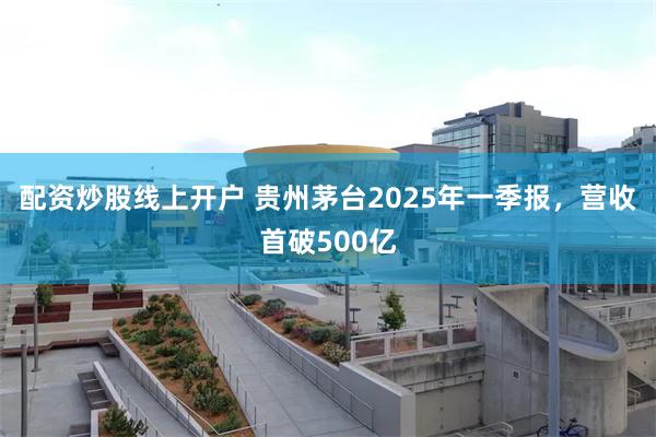 配资炒股线上开户 贵州茅台2025年一季报，营收首破500亿