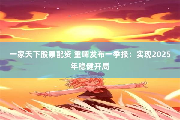 一家天下股票配资 重啤发布一季报：实现2025年稳健开局