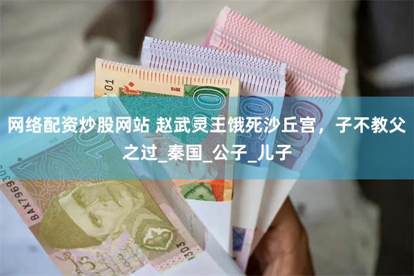 网络配资炒股网站 赵武灵王饿死沙丘宫，子不教父之过_秦国_公子_儿子