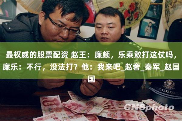 最权威的股票配资 赵王：廉颇，乐乘敢打这仗吗，廉乐：不行，没法打？他：我来吧_赵奢_秦军_赵国
