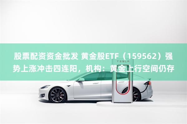 股票配资资金批发 黄金股ETF（159562）强势上涨冲击四连阳，机构：黄金上行空间仍存