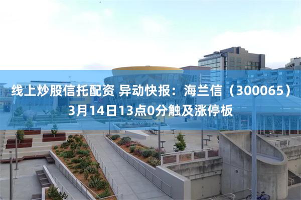 线上炒股信托配资 异动快报：海兰信（300065）3月14日13点0分触及涨停板