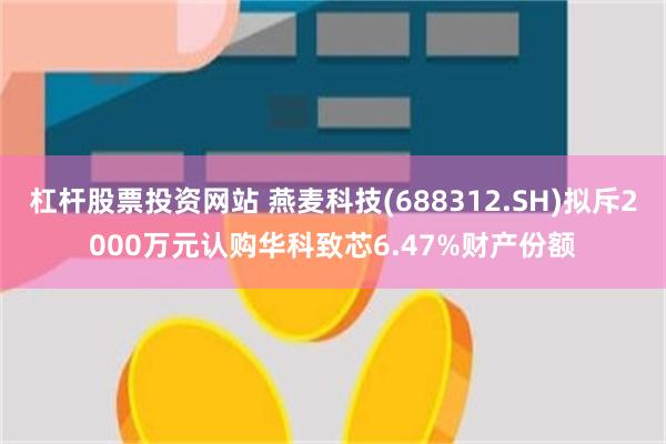 杠杆股票投资网站 燕麦科技(688312.SH)拟斥2000万元认购华科致芯6.47%财产份额