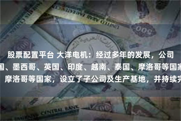 股票配置平台 大洋电机：经过多年的发展，公司在全球范围内，包括美国、墨西哥、英国、印度、越南、泰国、摩洛哥等国家，设立了子公司及生产基地，并持续完善全球布局