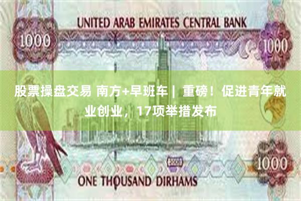 股票操盘交易 南方+早班车 |  重磅！促进青年就业创业，17项举措发布