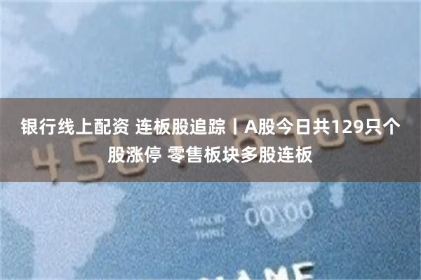 银行线上配资 连板股追踪丨A股今日共129只个股涨停 零售板块多股连板