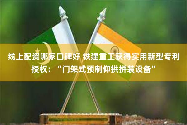 线上配资哪家口碑好 铁建重工获得实用新型专利授权：“门架式预制仰拱拼装设备”
