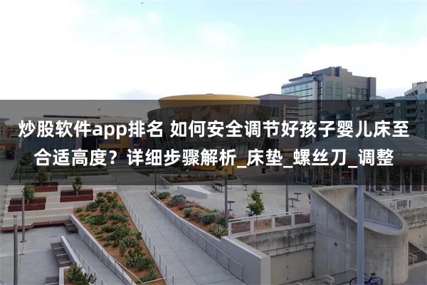 炒股软件app排名 如何安全调节好孩子婴儿床至合适高度？详细步骤解析_床垫_螺丝刀_调整