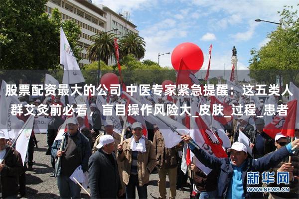 股票配资最大的公司 中医专家紧急提醒：这五类人群艾灸前必看，盲目操作风险大_皮肤_过程_患者