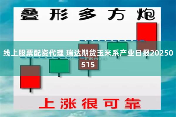线上股票配资代理 瑞达期货玉米系产业日报20250515
