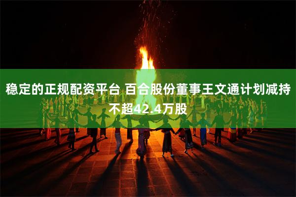 稳定的正规配资平台 百合股份董事王文通计划减持不超42.4万股