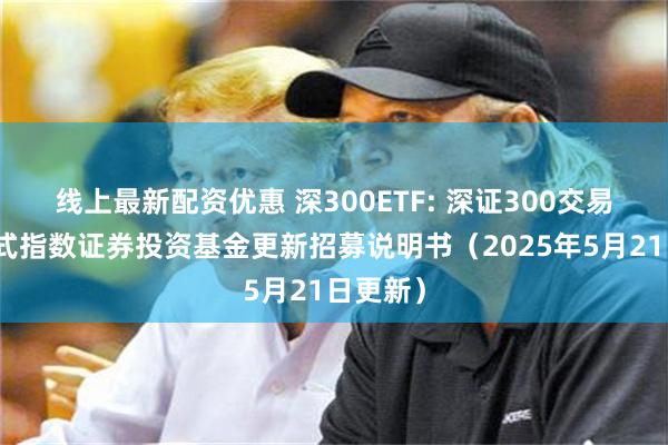 线上最新配资优惠 深300ETF: 深证300交易型开放式指数证券投资基金更新招募说明书(2025年5月21日更新)