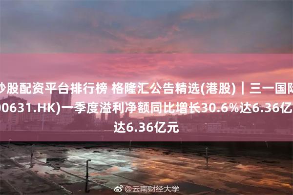 炒股配资平台排行榜 格隆汇公告精选(港股)︱三一国际(00631.HK)一季度溢利净额同比增长30.6%达6.36亿元