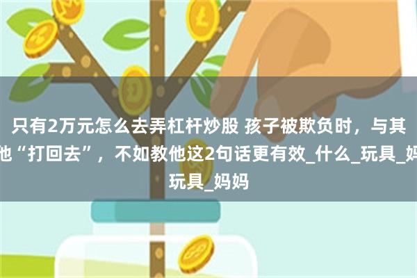 只有2万元怎么去弄杠杆炒股 孩子被欺负时，与其让他“打回去”，不如教他这2句话更有效_什么_玩具_妈妈