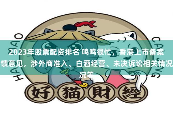 2023年股票配资排名 鸣鸣很忙，香港上市备案反馈意见，涉外商准入、白酒经营、未决诉讼相关情况等