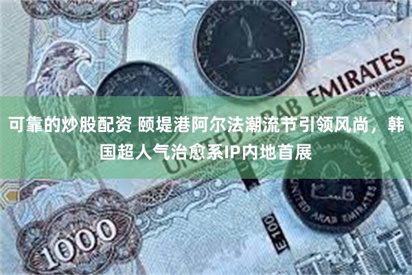 可靠的炒股配资 颐堤港阿尔法潮流节引领风尚，韩国超人气治愈系IP内地首展