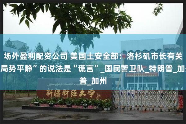 场外盈利配资公司 美国土安全部：洛杉矶市长有关“局势平静”的说法是“谎言”_国民警卫队_特朗普_加州