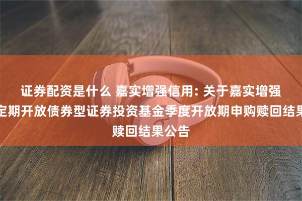 证券配资是什么 嘉实增强信用: 关于嘉实增强信用定期开放债券型证券投资基金季度开放期申购赎回结果公告