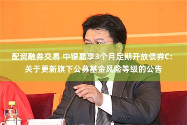 配资融券交易 中银嘉享3个月定期开放债券C: 关于更新旗下公募基金风险等级的公告