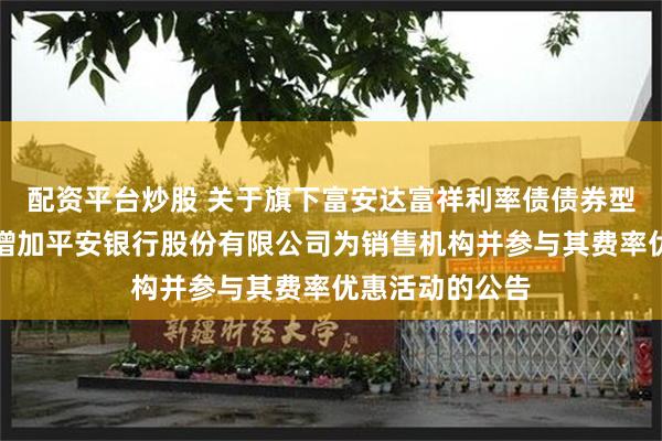 配资平台炒股 关于旗下富安达富祥利率债债券型证券投资基金增加平安银行股份有限公司为销售机构并参与其费率优惠活动的公告