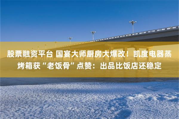 股票融资平台 国宴大师厨房大爆改！凯度电器蒸烤箱获“老饭骨”点赞：出品比饭店还稳定