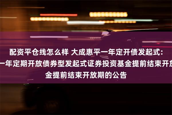 配资平仓线怎么样 大成惠平一年定开债发起式: 大成惠平一年定期开放债券型发起式证券投资基金提前结束开放期的公告