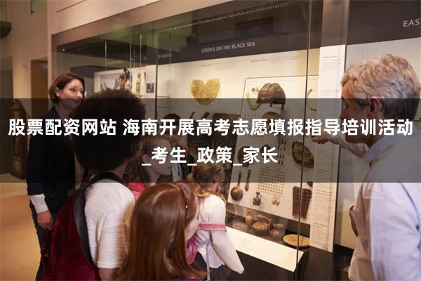 股票配资网站 海南开展高考志愿填报指导培训活动_考生_政策_家长