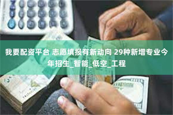 我要配资平台 志愿填报有新动向 29种新增专业今年招生_智能_低空_工程