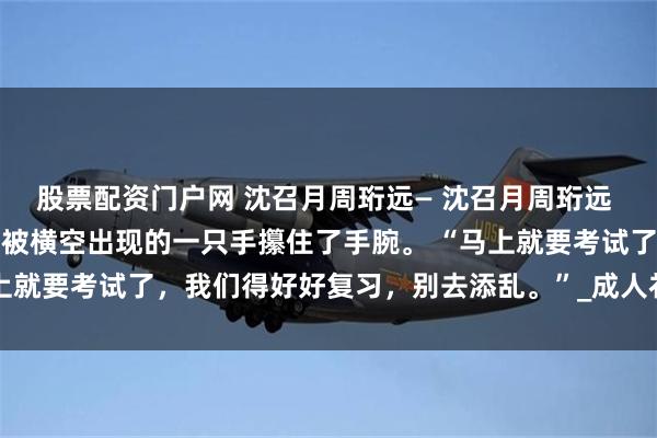 股票配资门户网 沈召月周珩远— 沈召月周珩远 她下意识想要跟上去，却被横空出现的一只手攥住了手腕。 “马上就要考试了，我们得好好复习，别去添乱。”_成人礼_舞池_礼堂