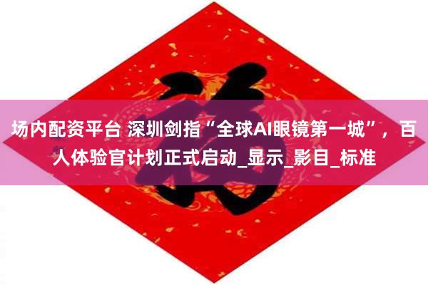 场内配资平台 深圳剑指“全球AI眼镜第一城”，百人体验官计划正式启动_显示_影目_标准