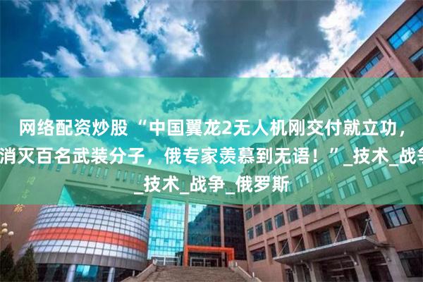 网络配资炒股 “中国翼龙2无人机刚交付就立功，精准打击消灭百名武装分子，俄专家羡慕到无语！”_技术_战争_俄罗斯