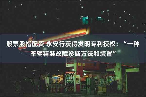 股票股指配资 永安行获得发明专利授权：“一种车辆精准故障诊断方法和装置”