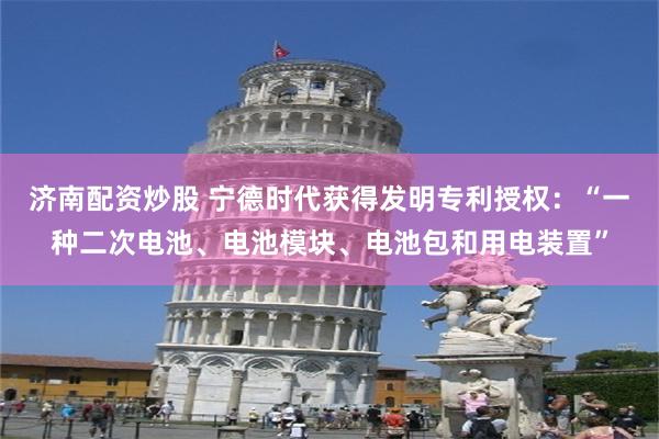 济南配资炒股 宁德时代获得发明专利授权：“一种二次电池、电池模块、电池包和用电装置”