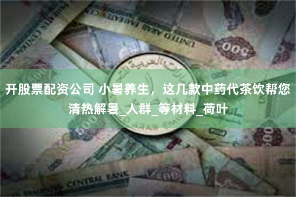 开股票配资公司 小暑养生，这几款中药代茶饮帮您清热解暑_人群_等材料_荷叶