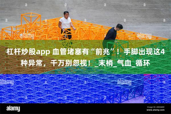 杠杆炒股app 血管堵塞有“前兆”！手脚出现这4种异常，千万别忽视！_末梢_气血_循环