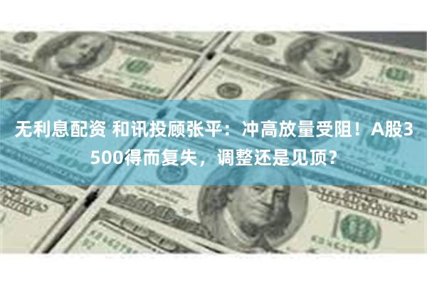 无利息配资 和讯投顾张平：冲高放量受阻！A股3500得而复失，调整还是见顶？