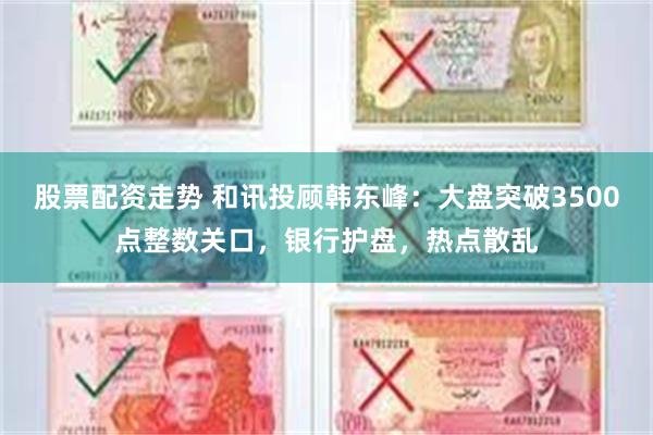 股票配资走势 和讯投顾韩东峰：大盘突破3500点整数关口，银行护盘，热点散乱