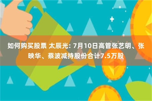 如何购买股票 太辰光: 7月10日高管张艺明、张映华、蔡波减持股份合计7.5万股