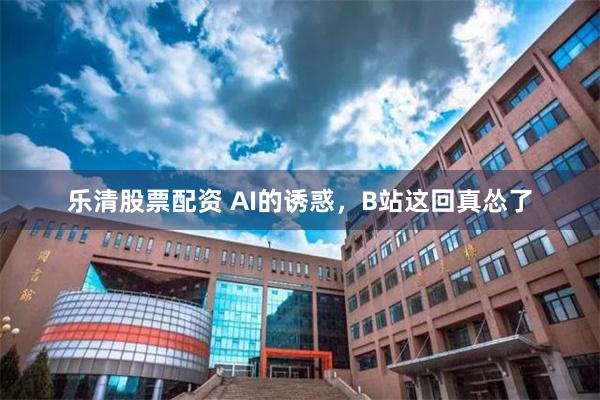 乐清股票配资 AI的诱惑，B站这回真怂了