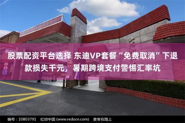 股票配资平台选择 东迪VP套餐“免费取消”下退款损失千元，暑期跨境支付警惕汇率坑