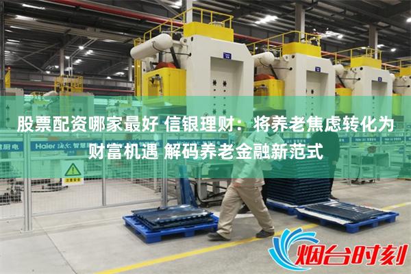 股票配资哪家最好 信银理财：将养老焦虑转化为财富机遇 解码养老金融新范式