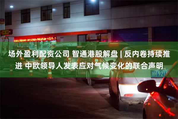 场外盈利配资公司 智通港股解盘 | 反内卷持续推进 中欧领导人发表应对气候变化的联合声明