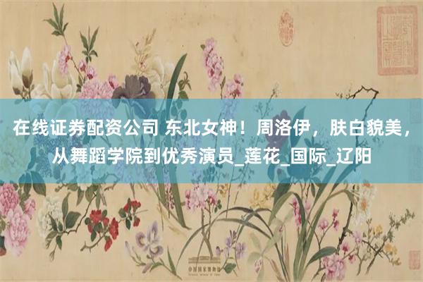 在线证券配资公司 东北女神！周洛伊，肤白貌美，从舞蹈学院到优秀演员_莲花_国际_辽阳