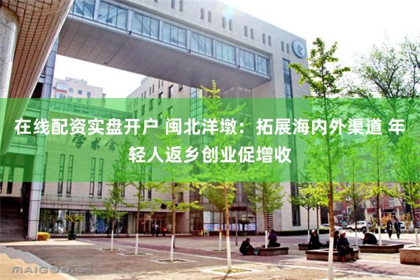 在线配资实盘开户 闽北洋墩：拓展海内外渠道 年轻人返乡创业促增收