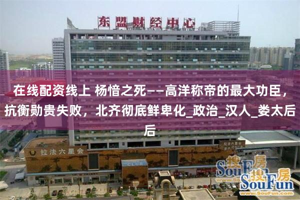 在线配资线上 杨愔之死——高洋称帝的最大功臣，抗衡勋贵失败，北齐彻底鲜卑化_政治_汉人_娄太后